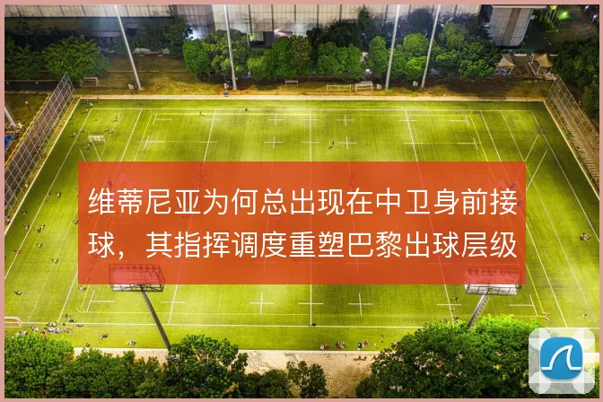 维蒂尼亚为何总出现在中卫身前接球，其指挥调度重塑巴黎出球层级