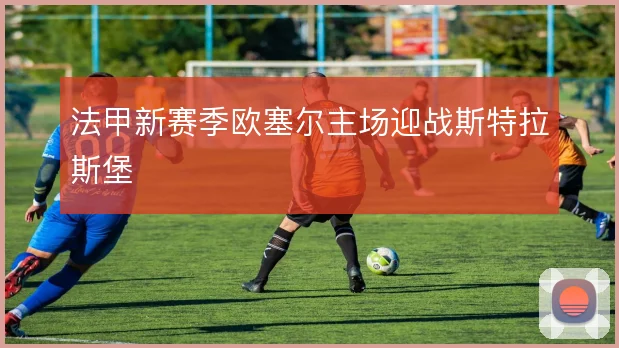法甲新赛季欧塞尔主场迎战斯特拉斯堡