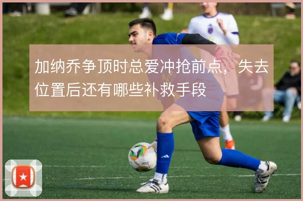 加纳乔争顶时总爱冲抢前点，失去位置后还有哪些补救手段