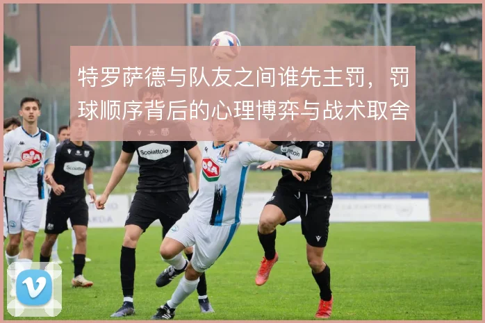 特罗萨德与队友之间谁先主罚,罚球顺序背后的心理博弈与战术取舍