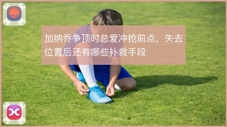 加纳乔争顶时总爱冲抢前点,失去位置后还有哪些补救手段