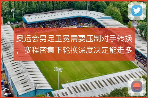 奥运会男足卫冕需要压制对手转换,赛程密集下轮换深度决定能走多远