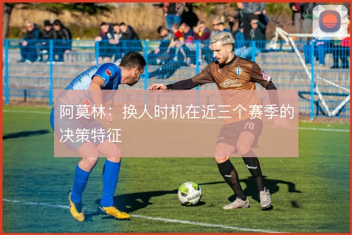 阿莫林：换人时机在近三个赛季的决策特征