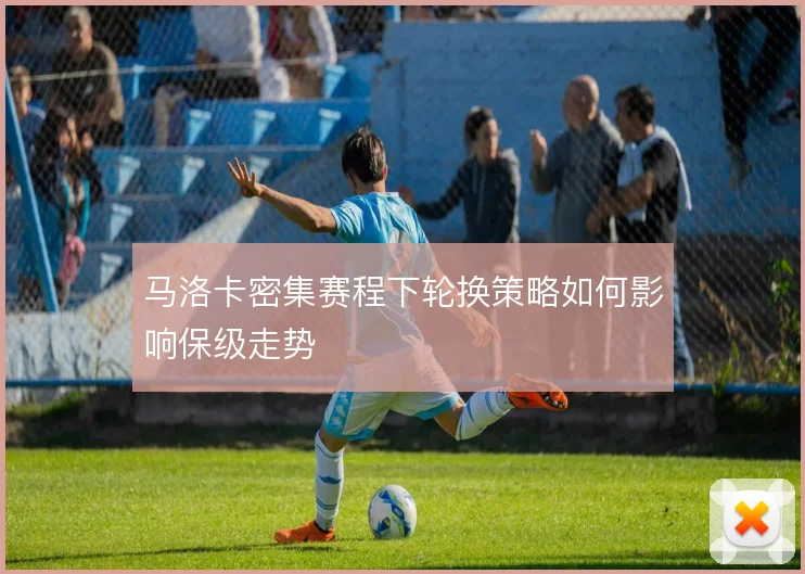 马洛卡密集赛程下轮换策略如何影响保级走势