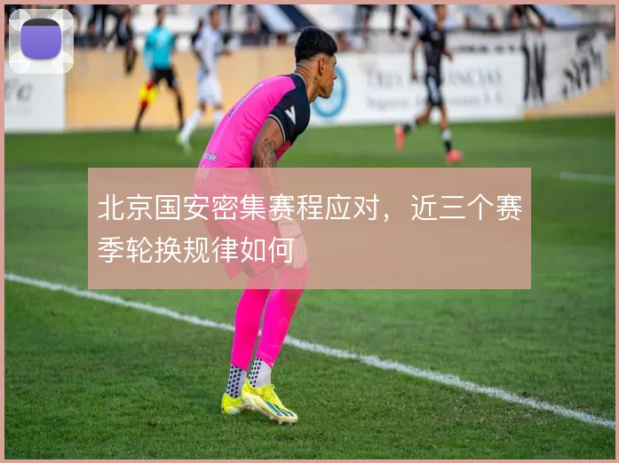 北京国安密集赛程应对，近三个赛季轮换规律如何
