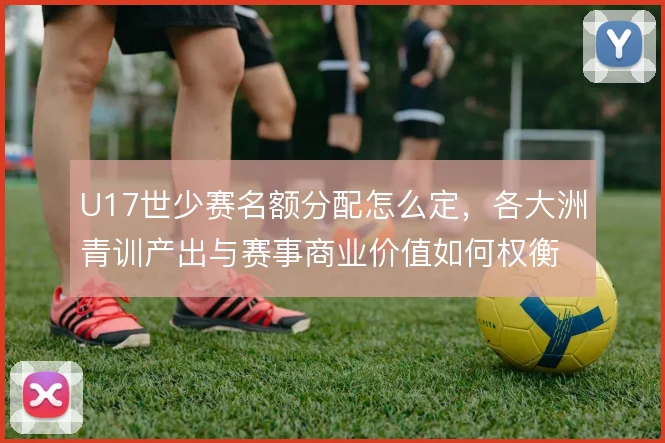 U17世少赛名额分配怎么定，各大洲青训产出与赛事商业价值如何权衡