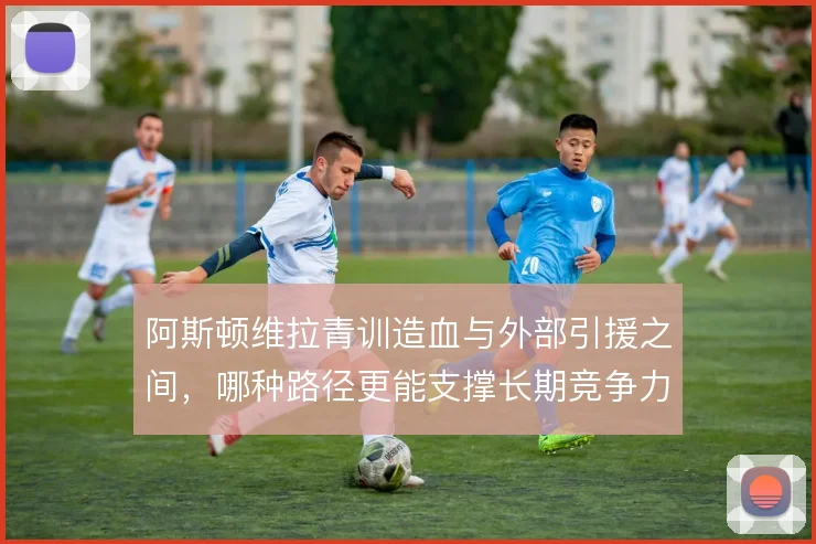 阿斯顿维拉青训造血与外部引援之间，哪种路径更能支撑长期竞争力