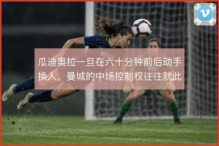 瓜迪奥拉一旦在六十分钟前后动手换人，曼城的中场控制权往往就此易手