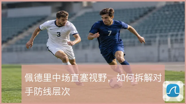 佩德里中场直塞视野，如何拆解对手防线层次