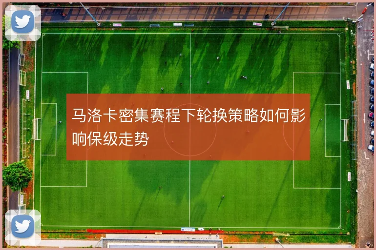 马洛卡密集赛程下轮换策略如何影响保级走势