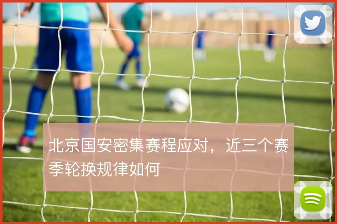 北京国安密集赛程应对，近三个赛季轮换规律如何