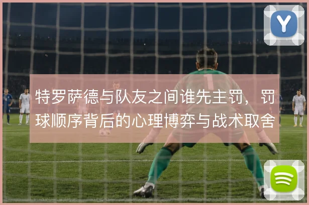 特罗萨德与队友之间谁先主罚，罚球顺序背后的心理博弈与战术取舍