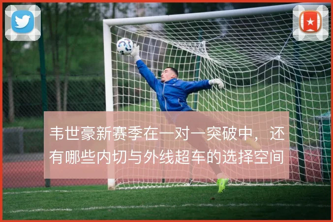韦世豪新赛季在一对一突破中，还有哪些内切与外线超车的选择空间