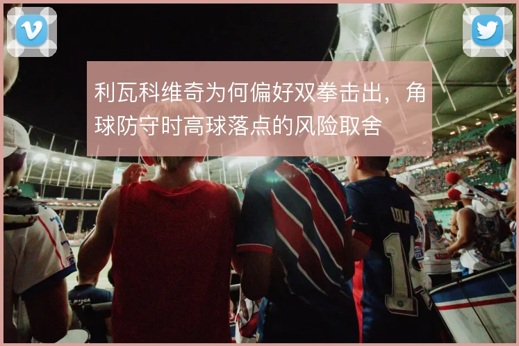 利瓦科维奇为何偏好双拳击出，角球防守时高球落点的风险取舍
