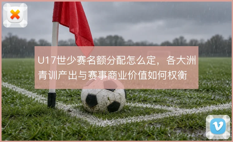 U17世少赛名额分配怎么定,各大洲青训产出与赛事商业价值如何权衡