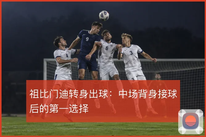 祖比门迪转身出球：中场背身接球后的第一选择