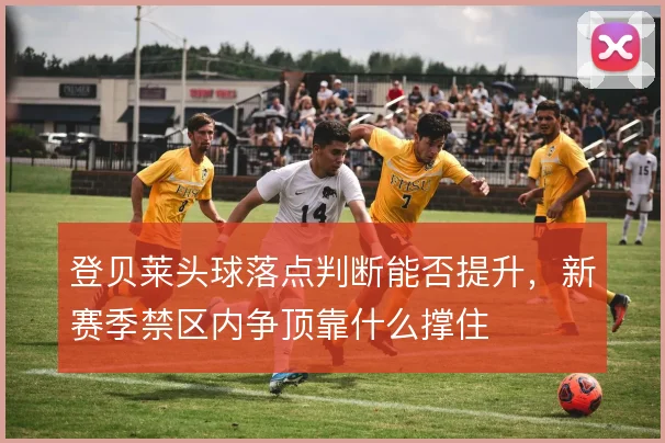 登贝莱头球落点判断能否提升，新赛季禁区内争顶靠什么撑住
