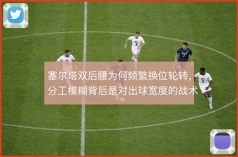 塞尔塔双后腰为何频繁换位轮转,分工模糊背后是对出球宽度的战术需求
