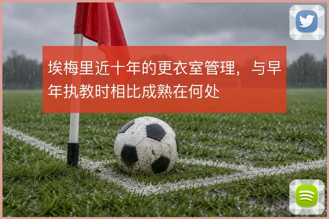 埃梅里近十年的更衣室管理，与早年执教时相比成熟在何处